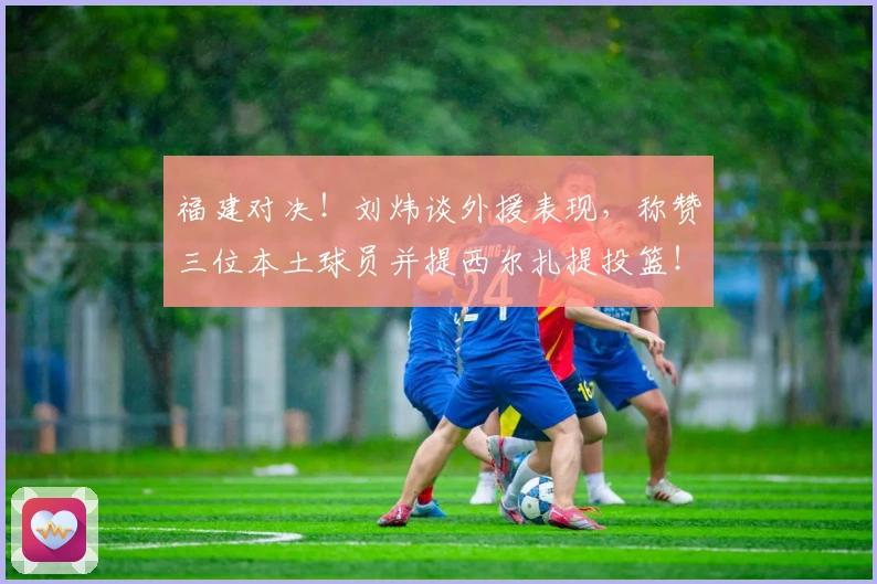 福建对决！刘炜谈外援表现，称赞三位本土球员并提西尔扎提投篮！