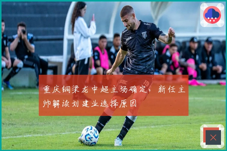 重庆铜梁龙中超主场确定，新任主帅解读刘建业选择原因