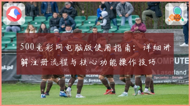 500竞彩网电脑版使用指南：详细讲解注册流程与核心功能操作技巧