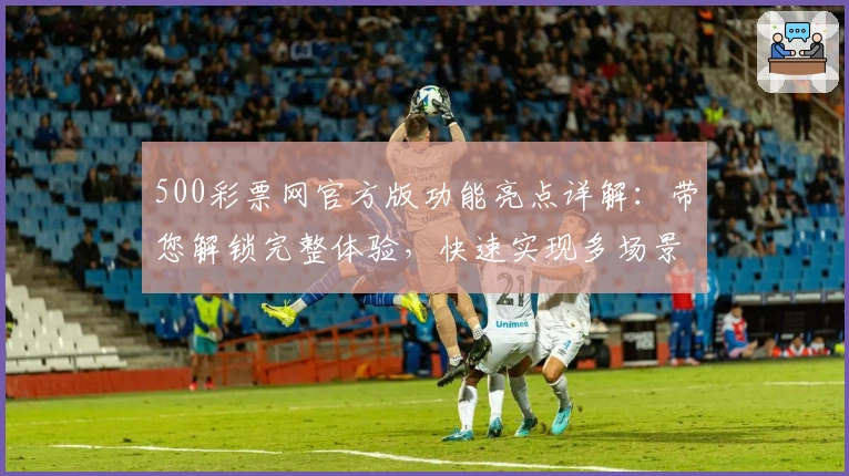 500彩票网官方版功能亮点详解：带您解锁完整体验，快速实现多场景应用