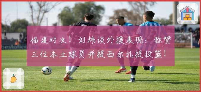 福建对决！刘炜谈外援表现，称赞三位本土球员并提西尔扎提投篮！