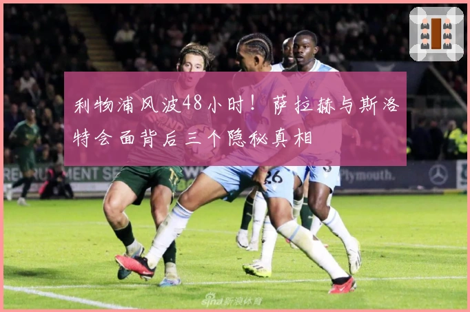 利物浦风波48小时！萨拉赫与斯洛特会面背后三个隐秘真相