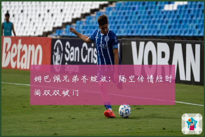 姆巴佩兄弟齐绽放：隔空传情短时间双双破门