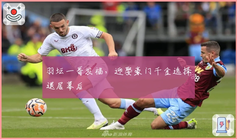 羽坛一哥发福，迎娶豪门千金选择退居幕后