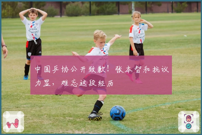 中国乒协公开致歉！张本智和抗议力显，难忘这段经历