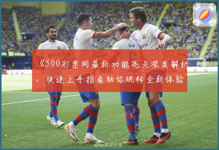 《500彩票网最新功能亮点深度解析，快速上手指南助你玩转全新体验》