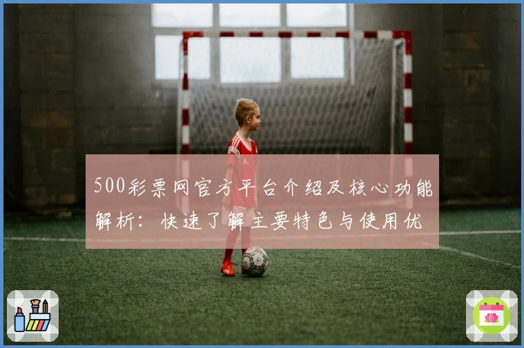 500彩票网官方平台介绍及核心功能解析：快速了解主要特色与使用优势