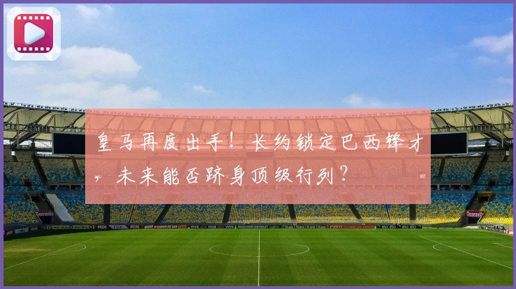 皇马再度出手！长约锁定巴西锋才，未来能否跻身顶级行列？