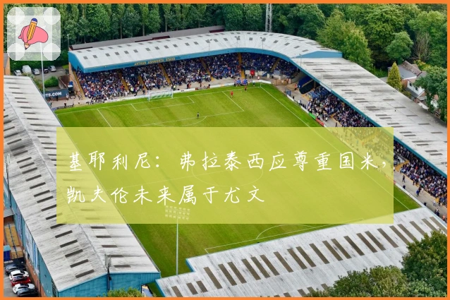 基耶利尼：弗拉泰西应尊重国米，凯夫伦未来属于尤文