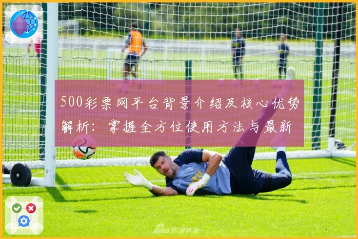 500彩票网平台背景介绍及核心优势解析：掌握全方位使用方法与最新功能亮点