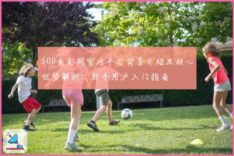 500竞彩网官方平台背景介绍及核心优势解析：新手用户入门指南